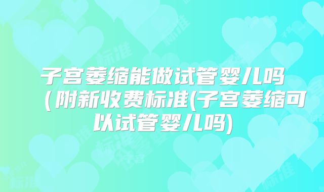 子宫萎缩能做试管婴儿吗（附新收费标准(子宫萎缩可以试管婴儿吗)
