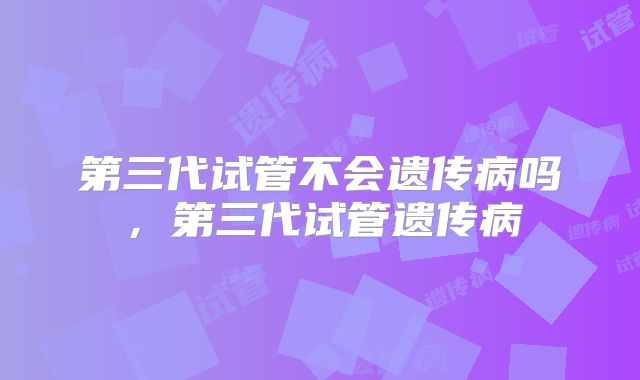 第三代试管不会遗传病吗，第三代试管遗传病