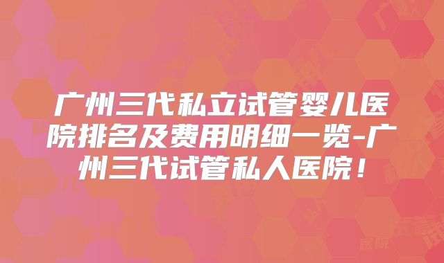 广州三代私立试管婴儿医院排名及费用明细一览-广州三代试管私人医院！