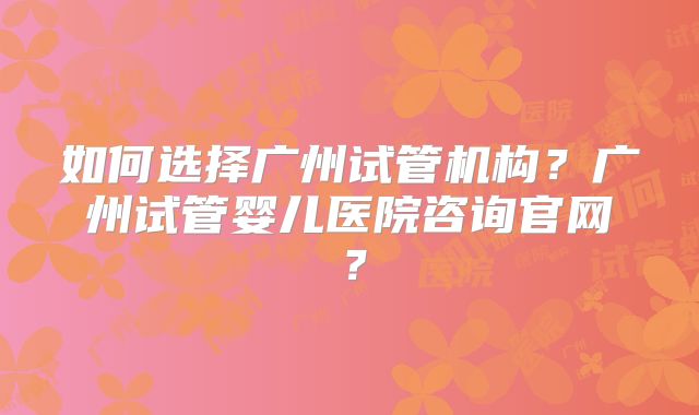如何选择广州试管机构？广州试管婴儿医院咨询官网？