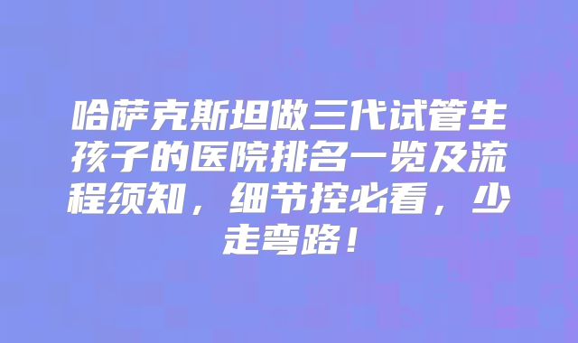 哈萨克斯坦做三代试管生孩子的医院排名一览及流程须知，细节控必看，少走弯路！