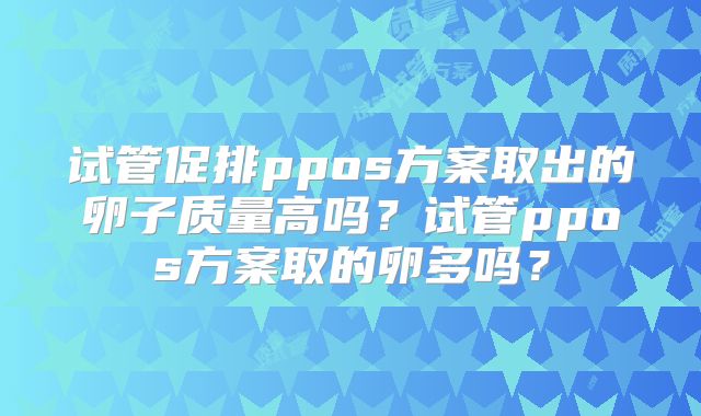 试管促排ppos方案取出的卵子质量高吗?试管ppos方案取的卵多吗?