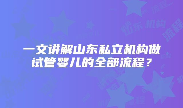 一文讲解山东私立机构做试管婴儿的全部流程？