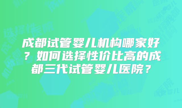 成都试管婴儿机构哪家好？如何选择性价比高的成都三代试管婴儿医院？