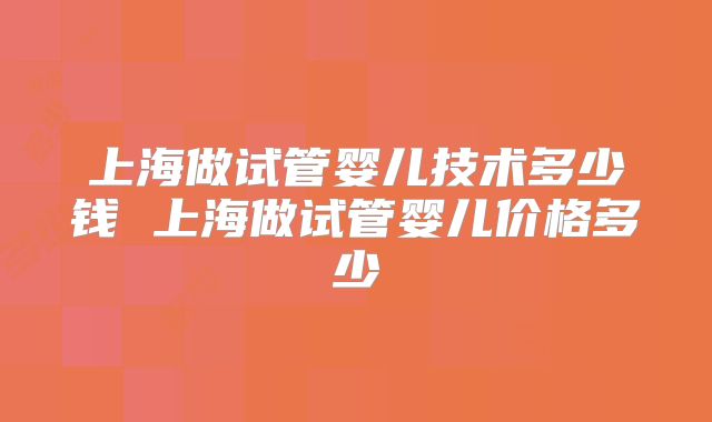 上海做试管婴儿技术多少钱 上海做试管婴儿价格多少