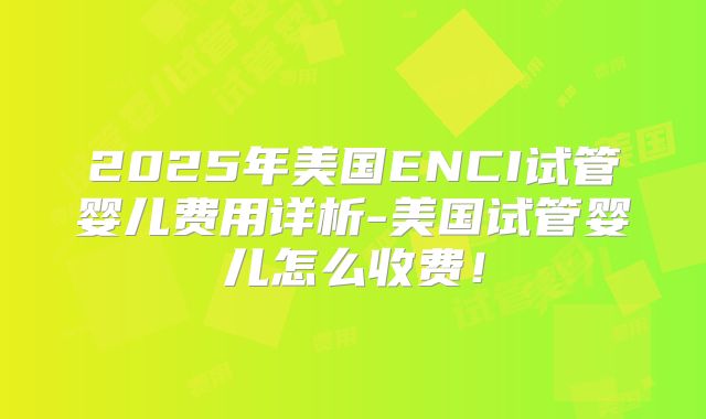 2025年美国ENCI试管婴儿费用详析-美国试管婴儿怎么收费！