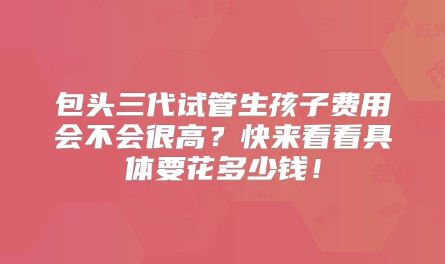 包头三代试管生孩子费用会不会很高？快来看看具体要花多少钱！