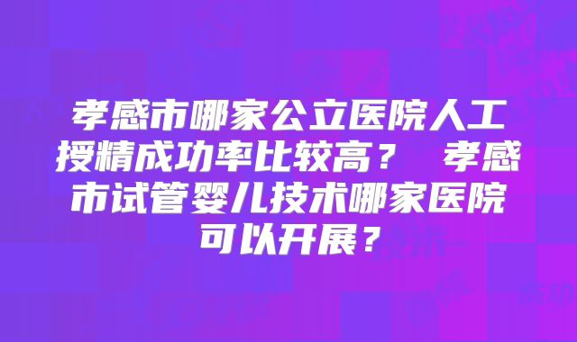 孝感市哪家公立医院人工授精成功率比较高？ 孝感市试管婴儿技术哪家医院可以开展？
