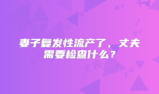 妻子复发性流产了，丈夫需要检查什么？