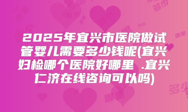 2025年宜兴市医院做试管婴儿需要多少钱呢(宜兴妇检哪个医院好哪里氺.宜兴仁济在线咨询可以吗)