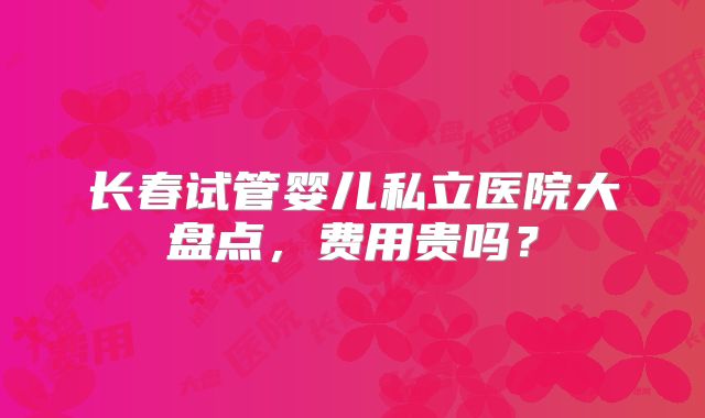 长春试管婴儿私立医院大盘点，费用贵吗？