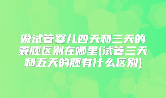 做试管婴儿四天和三天的囊胚区别在哪里(试管三天和五天的胚有什么区别)