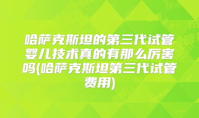 哈萨克斯坦的第三代试管婴儿技术真的有那么厉害吗(哈萨克斯坦第三代试管费用)