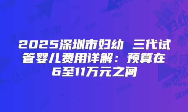 2025深圳市妇幼 三代试管婴儿费用详解：预算在6至11万元之间