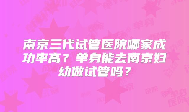 南京三代试管医院哪家成功率高？单身能去南京妇幼做试管吗？