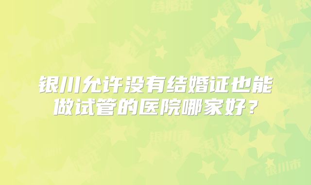 银川允许没有结婚证也能做试管的医院哪家好?