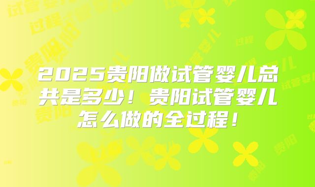 2025贵阳做试管婴儿总共是多少!贵阳试管婴儿怎么做的全过程!