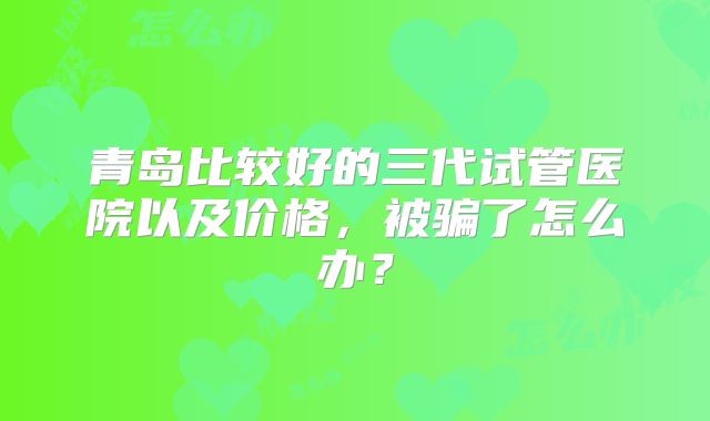 青岛比较好的三代试管医院以及价格，被骗了怎么办？