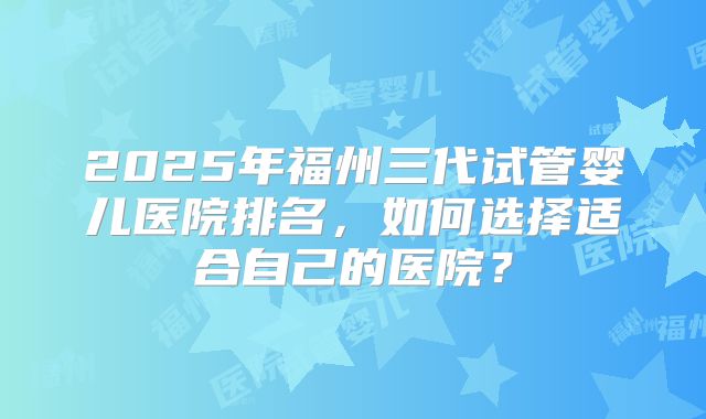 2025年福州三代试管婴儿医院排名，如何选择适合自己的医院？