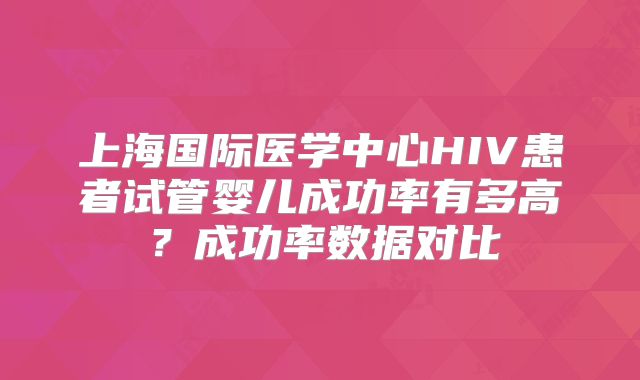 上海国际医学中心HIV患者试管婴儿成功率有多高？成功率数据对比