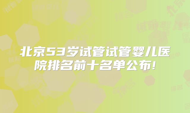 北京53岁试管试管婴儿医院排名前十名单公布!