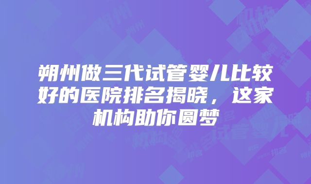 朔州做三代试管婴儿比较好的医院排名揭晓，这家机构助你圆梦