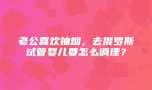 老公喜欢抽烟，去俄罗斯试管婴儿要怎么调理？