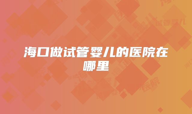 海口做试管婴儿的医院在哪里