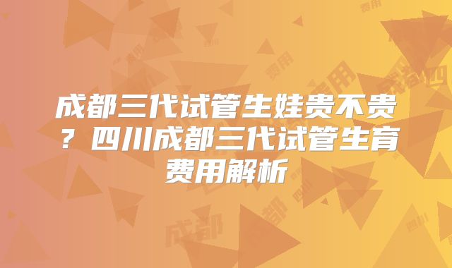 成都三代试管生娃贵不贵？四川成都三代试管生育费用解析