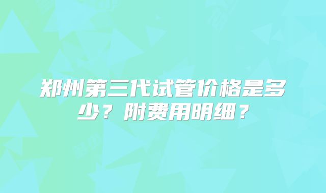郑州第三代试管价格是多少？附费用明细？