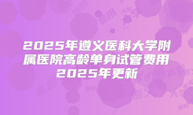 2025年遵义医科大学附属医院高龄单身试管费用2025年更新