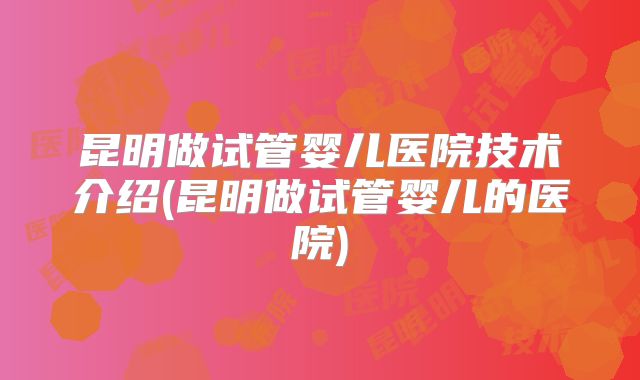 昆明做试管婴儿医院技术介绍(昆明做试管婴儿的医院)