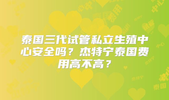 泰国三代试管私立生殖中心安全吗？杰特宁泰国费用高不高？