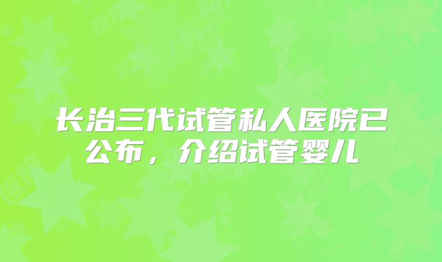 长治三代试管私人医院已公布，介绍试管婴儿