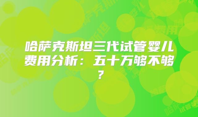 哈萨克斯坦三代试管婴儿费用分析:五十万够不够?