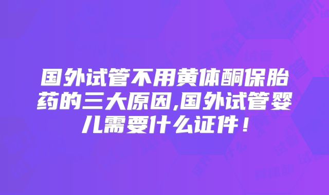 国外试管不用黄体酮保胎药的三大原因,国外试管婴儿需要什么证件！