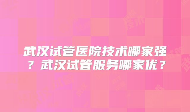 武汉试管医院技术哪家强？武汉试管服务哪家优？