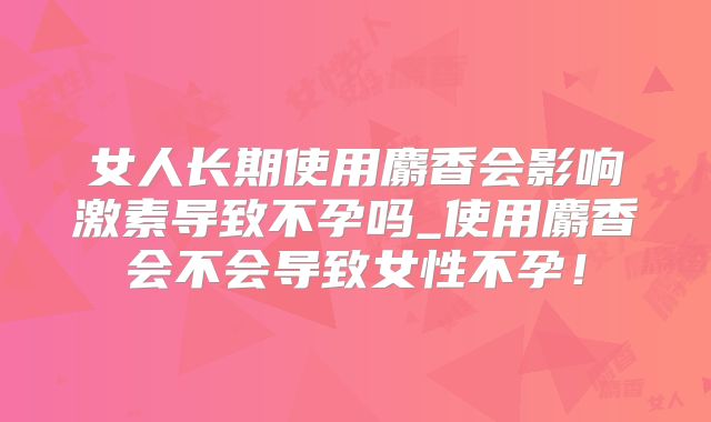 女人长期使用麝香会影响激素导致不孕吗_使用麝香会不会导致女性不孕!