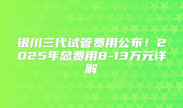 银川三代试管费用公布！2025年总费用8-13万元详解