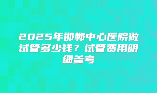 2025年邯郸中心医院做试管多少钱？试管费用明细参考