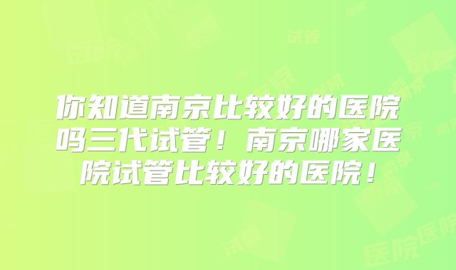 你知道南京比较好的医院吗三代试管！南京哪家医院试管比较好的医院！