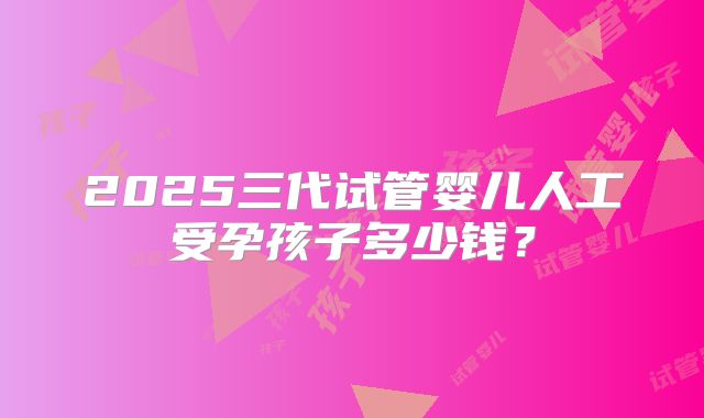 2025三代试管婴儿人工受孕孩子多少钱？