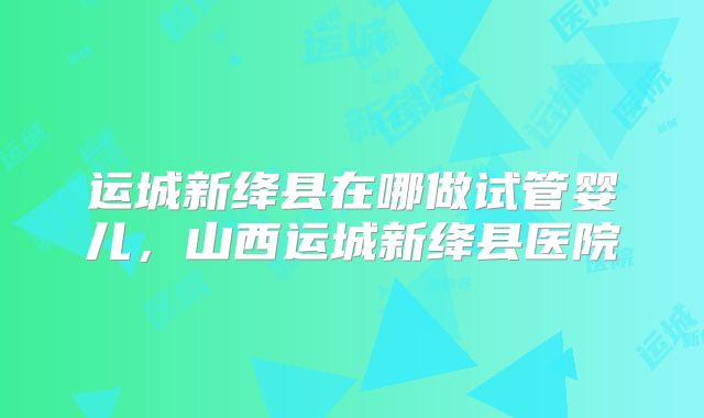运城新绛县在哪做试管婴儿，山西运城新绛县医院