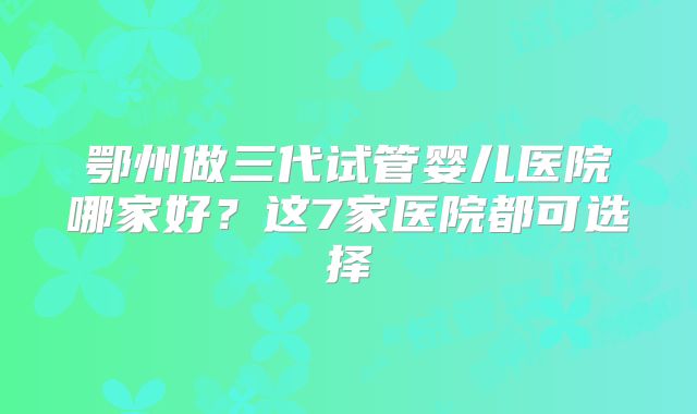 鄂州做三代试管婴儿医院哪家好?这7家医院都可选择