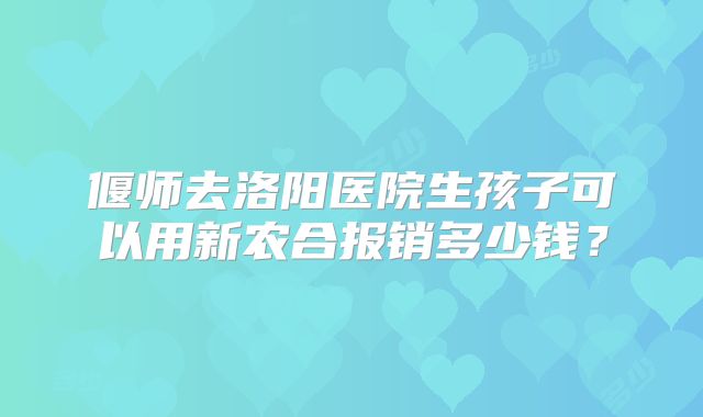 偃师去洛阳医院生孩子可以用新农合报销多少钱？