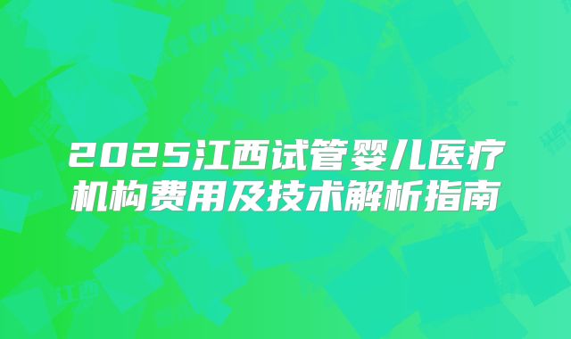 2025江西试管婴儿医疗机构费用及技术解析指南