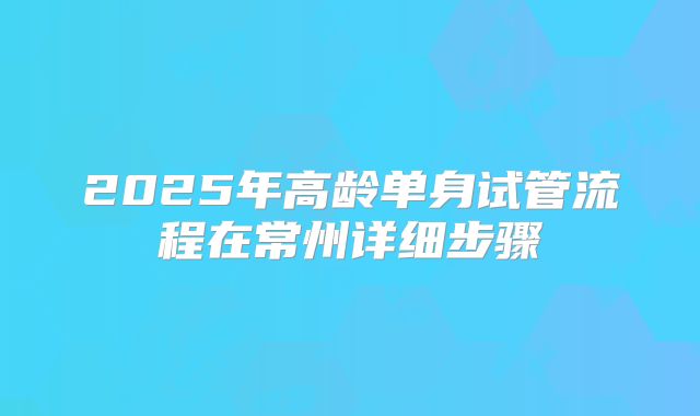 2025年高龄单身试管流程在常州详细步骤