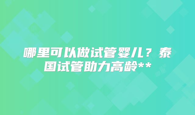 哪里可以做试管婴儿？泰国试管助力高龄**