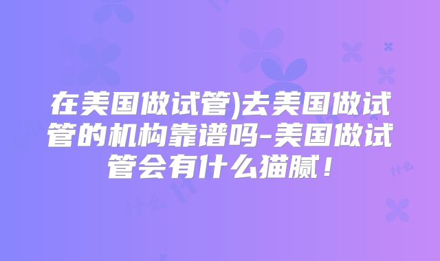 在美国做试管)去美国做试管的机构靠谱吗-美国做试管会有什么猫腻！
