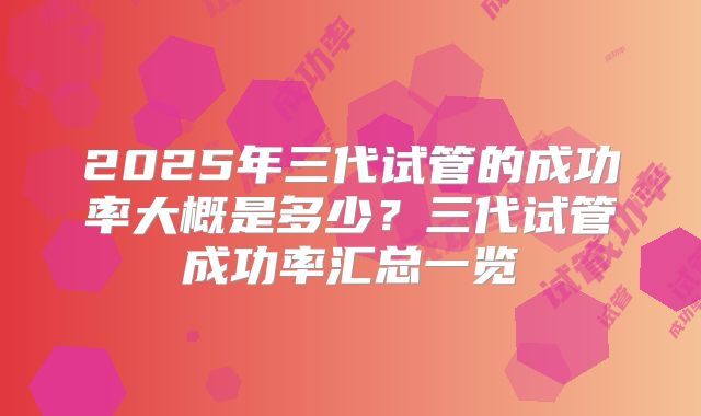 2025年三代试管的成功率大概是多少？三代试管成功率汇总一览